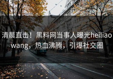 清晨直击！黑料网当事人曝光heiliaowang，热血沸腾，引爆社交圈