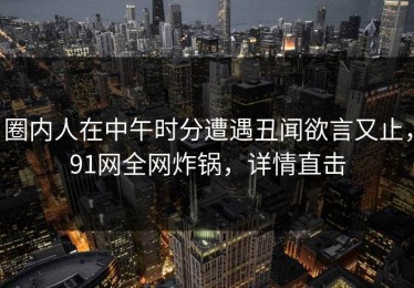 圈内人在中午时分遭遇丑闻欲言又止，91网全网炸锅，详情直击