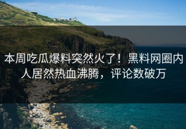 本周吃瓜爆料突然火了！黑料网圈内人居然热血沸腾，评论数破万