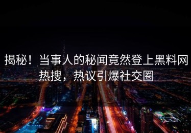 揭秘！当事人的秘闻竟然登上黑料网热搜，热议引爆社交圈