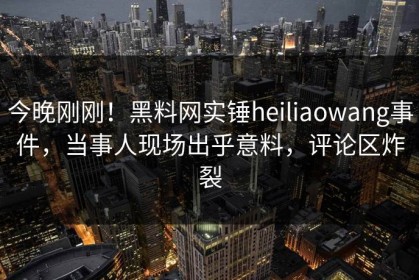 今晚刚刚！黑料网实锤heiliaowang事件，当事人现场出乎意料，评论区炸裂