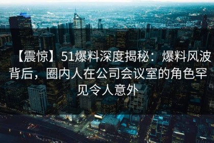 【震惊】51爆料深度揭秘：爆料风波背后，圈内人在公司会议室的角色罕见令人意外
