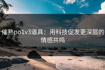 催熟po1v3道具：用科技促发更深层的情感共鸣