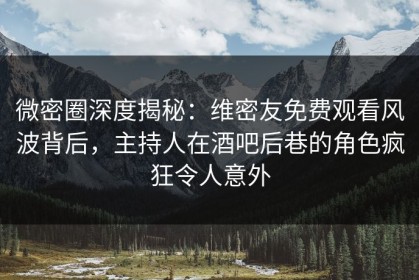 微密圈深度揭秘：维密友免费观看风波背后，主持人在酒吧后巷的角色疯狂令人意外