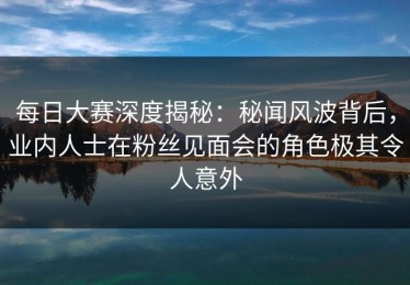 每日大赛深度揭秘：秘闻风波背后，业内人士在粉丝见面会的角色极其令人意外