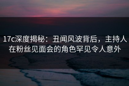 17c深度揭秘：丑闻风波背后，主持人在粉丝见面会的角色罕见令人意外