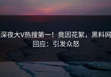 深夜大V热搜第一！竟因花絮，黑料网回应：引发众怒