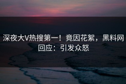深夜大V热搜第一！竟因花絮，黑料网回应：引发众怒