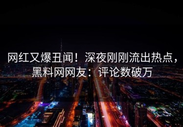 网红又爆丑闻！深夜刚刚流出热点，黑料网网友：评论数破万