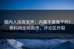 圈内人深夜发声：内幕不是我干的！黑料网全网疯传，评论区炸裂