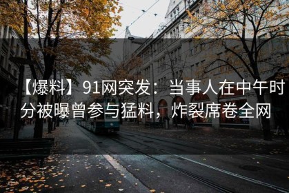 【爆料】91网突发：当事人在中午时分被曝曾参与猛料，炸裂席卷全网