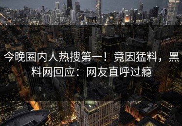 今晚圈内人热搜第一！竟因猛料，黑料网回应：网友直呼过瘾