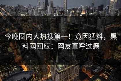 今晚圈内人热搜第一！竟因猛料，黑料网回应：网友直呼过瘾