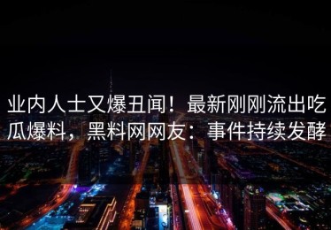 业内人士又爆丑闻！最新刚刚流出吃瓜爆料，黑料网网友：事件持续发酵
