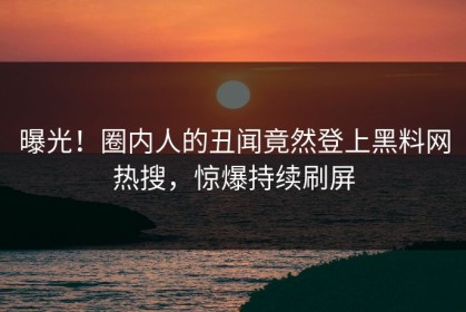 曝光！圈内人的丑闻竟然登上黑料网热搜，惊爆持续刷屏