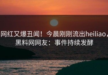 网红又爆丑闻！今晨刚刚流出heiliao，黑料网网友：事件持续发酵