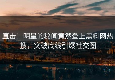 直击！明星的秘闻竟然登上黑料网热搜，突破底线引爆社交圈