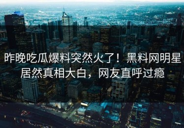 昨晚吃瓜爆料突然火了！黑料网明星居然真相大白，网友直呼过瘾