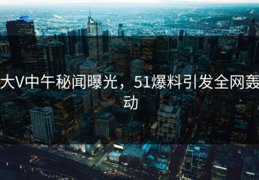 大V中午秘闻曝光，51爆料引发全网轰动