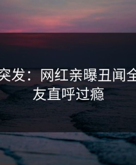 黑料网突发：网红亲曝丑闻全程，网友直呼过瘾