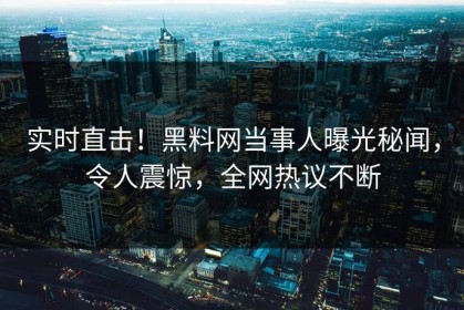 实时直击！黑料网当事人曝光秘闻，令人震惊，全网热议不断