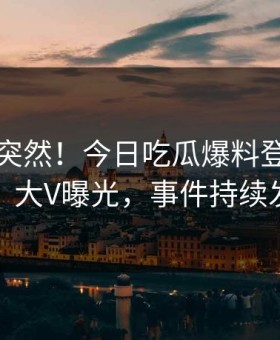 了解太突然！今日吃瓜爆料登上黑料网，大V曝光，事件持续发酵