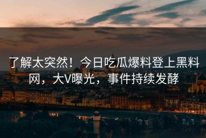 了解太突然！今日吃瓜爆料登上黑料网，大V曝光，事件持续发酵