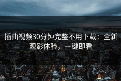 插曲视频30分钟完整不用下载：全新观影体验，一键即看