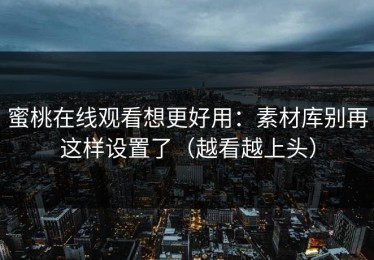 蜜桃在线观看想更好用：素材库别再这样设置了（越看越上头）