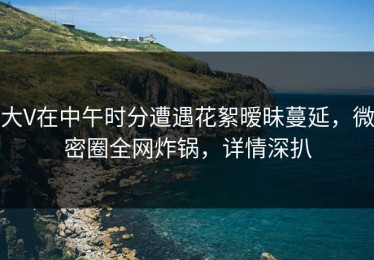 大V在中午时分遭遇花絮暧昧蔓延，微密圈全网炸锅，详情深扒