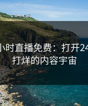 b站24小时直播免费：打开24小时不打烊的内容宇宙