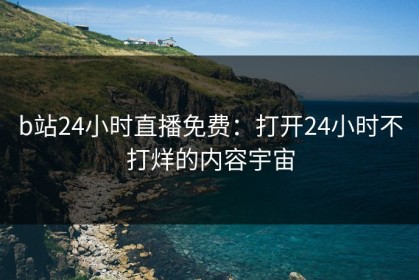 b站24小时直播免费：打开24小时不打烊的内容宇宙