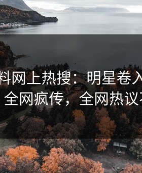 最新黑料网上热搜：明星卷入真相事件，全网疯传，全网热议不断