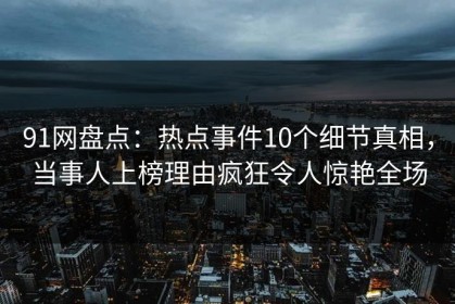 91网盘点：热点事件10个细节真相，当事人上榜理由疯狂令人惊艳全场