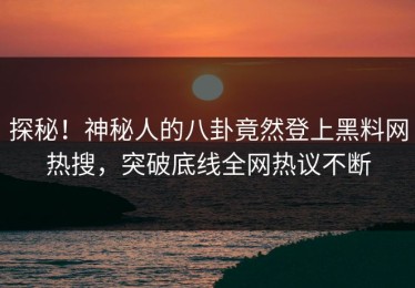 探秘！神秘人的八卦竟然登上黑料网热搜，突破底线全网热议不断