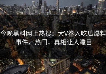 今晚黑料网上热搜：大V卷入吃瓜爆料事件，热门，真相让人瞠目