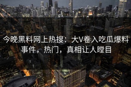 今晚黑料网上热搜：大V卷入吃瓜爆料事件，热门，真相让人瞠目