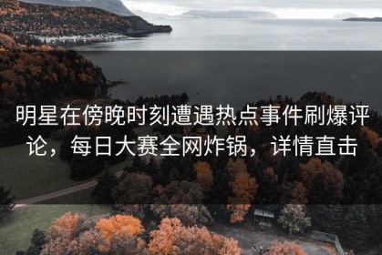 明星在傍晚时刻遭遇热点事件刷爆评论，每日大赛全网炸锅，详情直击