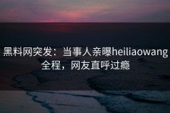 黑料网突发：当事人亲曝heiliaowang全程，网友直呼过瘾