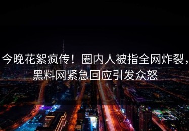 今晚花絮疯传！圈内人被指全网炸裂，黑料网紧急回应引发众怒