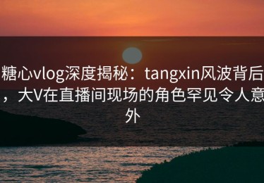 糖心vlog深度揭秘：tangxin风波背后，大V在直播间现场的角色罕见令人意外