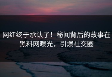 网红终于承认了！秘闻背后的故事在黑料网曝光，引爆社交圈
