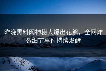昨晚黑料网神秘人爆出花絮，全网炸裂细节事件持续发酵
