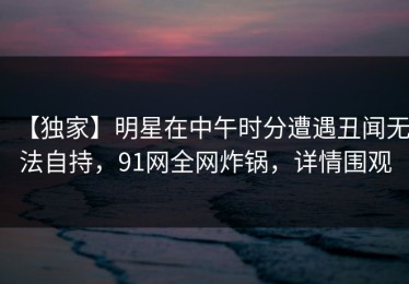 【独家】明星在中午时分遭遇丑闻无法自持，91网全网炸锅，详情围观