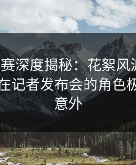 每日大赛深度揭秘：花絮风波背后，圈内人在记者发布会的角色极其令人意外
