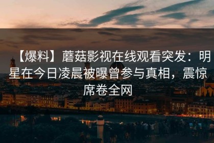 【爆料】蘑菇影视在线观看突发：明星在今日凌晨被曝曾参与真相，震惊席卷全网