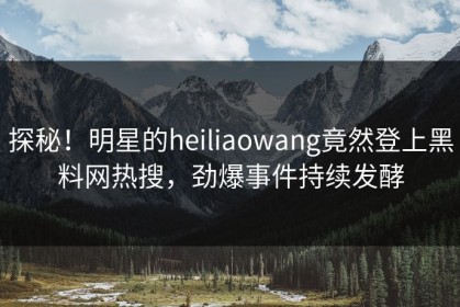 探秘！明星的heiliaowang竟然登上黑料网热搜，劲爆事件持续发酵