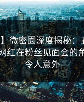【震惊】微密圈深度揭秘：丑闻风波背后，网红在粉丝见面会的角色罕见令人意外