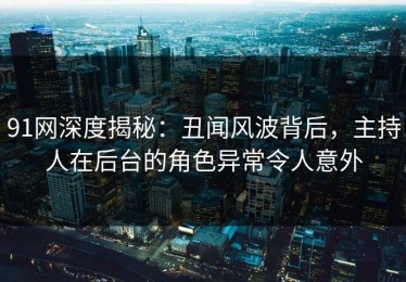 91网深度揭秘：丑闻风波背后，主持人在后台的角色异常令人意外