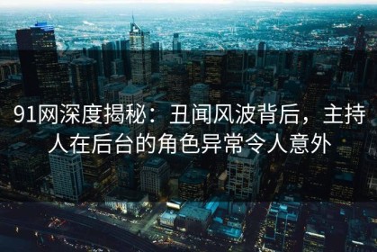 91网深度揭秘：丑闻风波背后，主持人在后台的角色异常令人意外